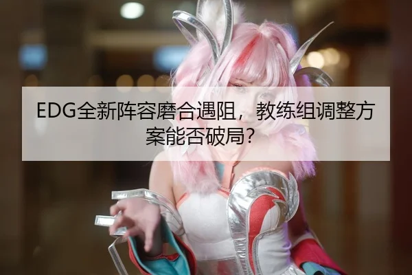 EDG全新阵容磨合遇阻，教练组调整方案能否破局？