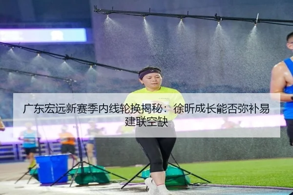 广东宏远新赛季内线轮换揭秘：徐昕成长能否弥补易建联空缺