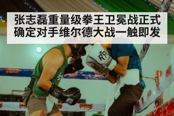 张志磊重量级拳王卫冕战正式确定对手维尔德大战一触即发