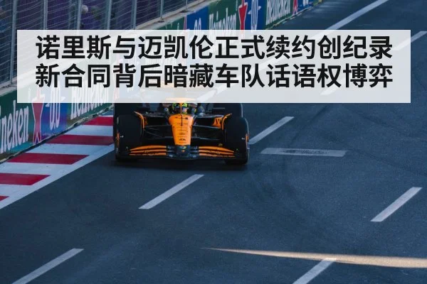 诺里斯与迈凯伦正式续约创纪录 新合同背后暗藏车队话语权博弈
